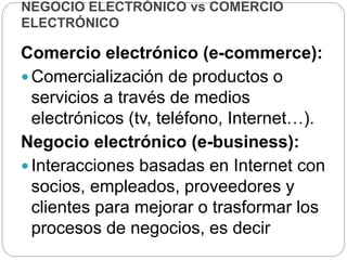 NEGOCIO ELECTRÓNICO vs COMERCIO
ELECTRÓNICO
Comercio electrónico (e-commerce):
 Comercialización de productos o
servicios a través de medios
electrónicos (tv, teléfono, Internet…).
Negocio electrónico (e-business):
 Interacciones basadas en Internet con
socios, empleados, proveedores y
clientes para mejorar o trasformar los
procesos de negocios, es decir
 