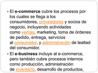  El e-commerce cubre los procesos por
los cuales se llega a los
consumidores, proveedores y socios de
negocio, incluyendo actividades
como ventas, marketing, toma de órdenes
de pedido, entrega, servicios
al consumidor, y administración de lealtad
del consumidor.
 El e-business incluye al e-commerce,
pero también cubre procesos internos
como producción, administración
de inventario, desarrollo de productos,
 