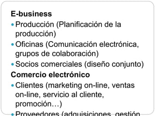 E-business
 Producción (Planificación de la
producción)
 Oficinas (Comunicación electrónica,
grupos de colaboración)
 Socios comerciales (diseño conjunto)
Comercio electrónico
 Clientes (marketing on-line, ventas
on-line, servicio al cliente,
promoción…)
 