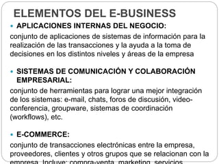 ELEMENTOS DEL E-BUSINESS
 APLICACIONES INTERNAS DEL NEGOCIO:
conjunto de aplicaciones de sistemas de información para la
realización de las transacciones y la ayuda a la toma de
decisiones en los distintos niveles y áreas de la empresa
 SISTEMAS DE COMUNICACIÓN Y COLABORACIÓN
EMPRESARIAL:
conjunto de herramientas para lograr una mejor integración
de los sistemas: e-mail, chats, foros de discusión, video-
conferencia, groupware, sistemas de coordinación
(workflows), etc.
 E-COMMERCE:
conjunto de transacciones electrónicas entre la empresa,
proveedores, clientes y otros grupos que se relacionan con la
 