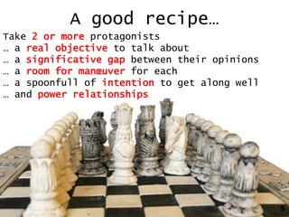A good recipe…
Take 2 or more protagonists
… a real objective to talk about
… a significative gap between their opinions
… a room for manœuver for each
… a spoonfull of intention to get along well
… and power relationships




                                               5
 