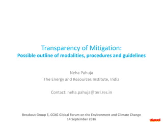 Transparency of Mitigation:
Possible outline of modalities, procedures and guidelines
Neha Pahuja
The Energy and Resources Institute, India
Contact: neha.pahuja@teri.res.in
Breakout Group 5, CCXG Global Forum on the Environment and Climate Change
14 September 2016
 