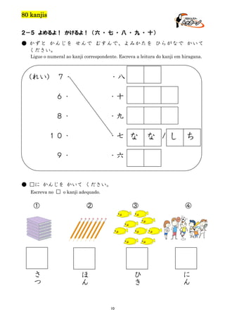 80 kanjis
２－５ よめるよ！ かけるよ！ （六 ・ 七 ・ 八 ・ 九 ・ 十）
● かずと かんじを せんで むすんで、よみかたを ひらがなで かいて
ください。
Ligue o numeral ao kanji correspondente. Escreva a leitura do kanji em hiragana.

(れい)

７・

・八

６・

・十

８・

・九

１０・

・七

９・

・六

な な /し ち

● □に かんじを かいて ください。
Escreva no □ o kanji adequado.

①

さ
つ

②

③

ひ
き

ほ
ん

10

④

に
ん

 