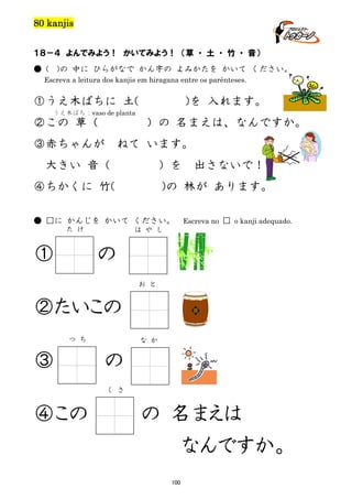 80 kanjis
１８－４ よんでみよう！ かいてみよう！ （草 ・ 土 ・ 竹 ・ 音）
● (

)の 中に ひらがなで かん字の よみかたを かいて ください。

Escreva a leitura dos kanjis em hiragana entre os parênteses.

①うえ木ばちに 土(
うえ木ばち：vaso de planta

②この 草（

③赤ちゃんが

)を 入れます。
）の 名まえは、なんですか。

ねて います。

大きい 音（

）を

④ちかくに 竹(

)の 林が あります。

● □に かんじを かいて ください。
た け

①

出さないで！

Escreva no □ o kanji adequado.

は や し

の
お と

②たいこの
つ ち

③

な か

の
く さ

④この

の 名まえは
なんですか。
100

 