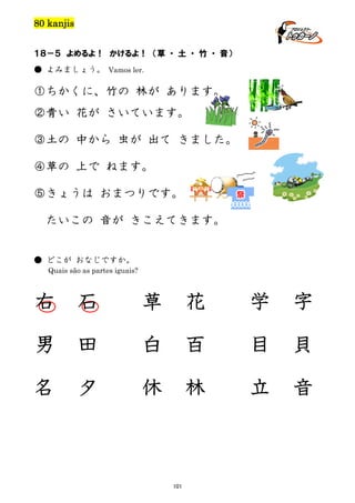 80 kanjis
１８－５ よめるよ！ かけるよ！ （草 ・ 土 ・ 竹 ・ 音）
● よみましょう。 Vamos ler.

①ちかくに、竹の 林が あります。
②青い 花が さいています。
③土の 中から 虫が 出て きました。
④草の 上で ねます。
⑤きょうは おまつりです。
たいこの 音が きこえてきます。

● どこが おなじですか。
Quais são as partes iguais?

右

石

草

花

学

字

男

田

白

百

目

貝

名

夕

休

林

立

音

101

 