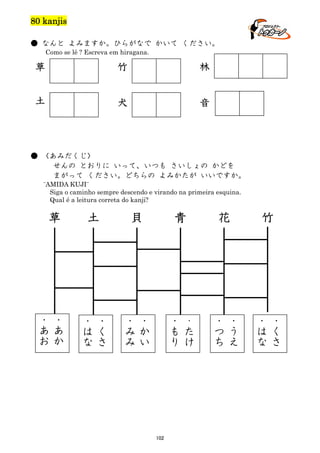 80 kanjis
● なんと よみますか。ひらがなで かいて ください。
Como se lê ? Escreva em hiragana.

草

竹

林

土

犬

音

● 〈あみだくじ〉
せんの とおりに いって、いつも さいしょの かどを
まがって ください。どちらの よみかたが いいですか。
¨AMIDA KUJI¨
Siga o caminho sempre descendo e virando na primeira esquina.
Qual é a leitura correta do kanji?

草

・
あ
お

・
あ
か

土

・
は
な

貝

・
く
さ

・
み
み

青

・
か
い

・
も
り

102

花

・
た
け

・
つ
ち

竹

・
う
え

・
は
な

・
く
さ

 
