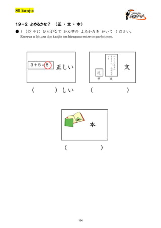 80 kanjis
１９－２ よめるかな？
● (

（正 ・ 文 ・ 本）

)の 中に ひらがなで かん字の よみかたを かいて ください。

Escreva a leitura dos kanjis em hiragana entre os parênteses.

で
す

３＋５＝８

正しい
花

字

（

）しい

（

）

104

わ
た
し
の
先
生
の

文

文

）

本

（

名
ま
え
は
、
山
田
花
子

 