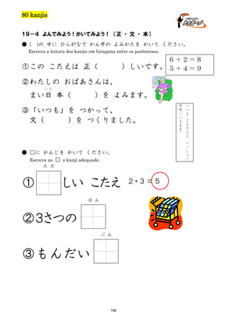 80 kanjis
１９－４ よんでみよう！かいてみよう！ （正 ・ 文 ・ 本）
● (

)の 中に ひらがなで かん字の よみかたを かいて ください。

Escreva a leitura dos kanjis em hiragana entre os parênteses.

６＋２＝８
）しいです。 ５＋４＝９

①この こたえは 正（
②わたしの おばあさんは、
にち

まい日 本（

）を よみます。

③「いつも」を つかって、
文（
）を つくりました。

た だ

しい こたえ
ほ ん

②３さつの
ぶ ん

③もんだい

106

い
つ
も
と
も
だ
ち
と
い
っ
し
ょ
に

● □に かんじを かいて ください。
Escreva no □ o kanji adequado.

①

学
校
へ
い
き
ま
す
。

２+３＝５

 