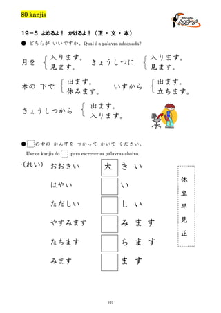 80 kanjis
１９－５ よめるよ！ かけるよ！ （正 ・ 文 ・ 本）
● どちらが いいですか。Qual é a palavra adequada?

月を

入ります。
きょうしつに
見ます。

木の 下で

出ます。
休みます。

きょうしつから

●

いすから

出ます。
立ちます。

出ます。
入ります。

の中の かん字を つかって かいて ください。

Use os kanjis do
.

入ります。
見ます。

para escrever as palavras abaixo.

(れい) おおきい

大 き い
い

はやい

休
立

ただしい

し い

早

やすみます

み ま す

見
正

たちます

ち ま す

みます

ま す

107

 