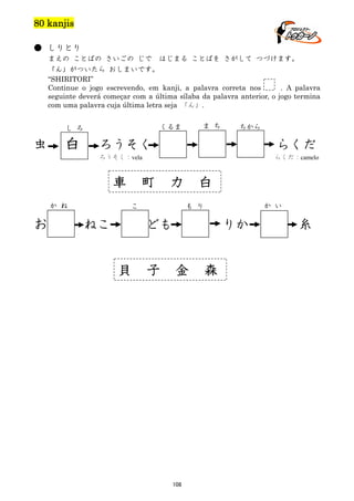 80 kanjis
● しりとり
まえの ことばの さいごの じで はじまる ことばを さがして つづけます。
「ん」がついたら おしまいです。
“SHIRITORI”
Continue o jogo escrevendo, em kanji, a palavra correta nos
. A palavra
seguinte deverá começar com a última sílaba da palavra anterior, o jogo termina
com uma palavra cuja última letra seja 「ん」.

虫

白

ま ち

くるま

し ろ

ちから

ろうそく

らくだ

ろうそく：vela

車
か ね

お

らくだ：camelo

町

力

こ

ねこ

白

ども

貝

か い

も り

子

りか

金

108

森

糸

 