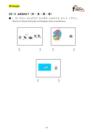 80 kanjis
２０－２ よめるかな？ （天 ・ 気 ・ 雨 ・ 空）
● (

)の なかに ひらがなで かん字の よみかたを かいて ください。

Escreva a leitura dos kanjis em hiragana entre os parênteses.

天気

（

雨

）

（

）

空
（

）

110

 