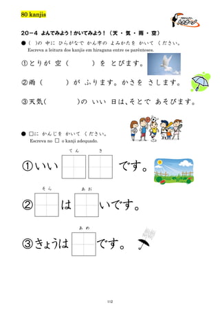 80 kanjis
２０－４ よんでみよう！かいてみよう！ （天 ・ 気 ・ 雨 ・ 空）
● (

)の 中に ひらがなで かん字の よみかたを かいて ください。

Escreva a leitura dos kanjis em hiragana entre os parênteses.

①とりが 空（
②雨（

）を とびます。

）が ふります。かさを さします。

③天気
（

） いい 日は、
の
そとで あそびます。

● □に かんじを かいて ください。
Escreva no □ o kanji adequado.
て ん

き

①いい

です。

そ ら

②

あ お

は

いです。
あ め

③きょうは

です。

112

 