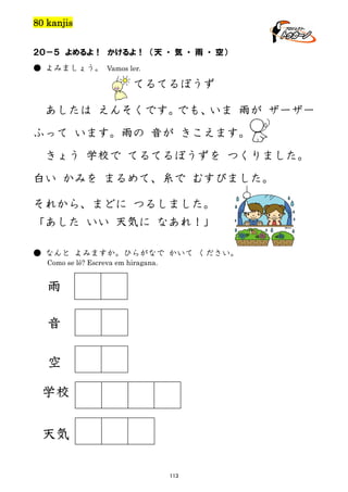 80 kanjis
２０－５ よめるよ！ かけるよ！ （天 ・ 気 ・ 雨 ・ 空）
● よみましょう。 Vamos ler.

てるてるぼうず
あしたは えんそくです。
でも、
いま 雨が ザーザー
ふって います。雨の 音が きこえます。
きょう 学校で てるてるぼうずを つくりました。
白い かみを まるめて、糸で むすびました。
それから、まどに つるしました。
「あした いい 天気に なあれ！」
● なんと よみますか。ひらがなで かいて ください。
Como se lê? Escreva em hiragana.

雨
音
空
学校
天気
113

 