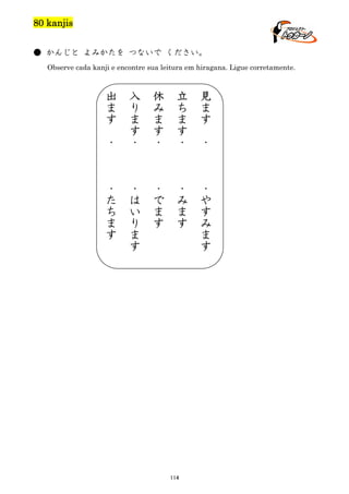 80 kanjis
● かんじと よみかたを つないで ください。
Observe cada kanji e encontre sua leitura em hiragana. Ligue corretamente.

出
ま
す

入
り
ま
す
・

休
み
ま
す
・

立
ち
ま
す
・

見
ま
す

・
た
ち
ま
す

・
は
い
り
ま
す

・
で
ま
す

・
み
ま
す

・
や
す
み
ま
す

・

114

・

 
