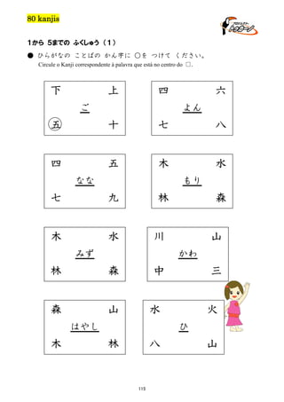 80 kanjis
１から ５までの ふくしゅう （１）
● ひらがなの ことばの かん字に ○を つけて ください。
Circule o Kanji correspondente à palavra que está no centro do □.

下

上

四

ご

六
よん

五

十

七

八

四

五

木

水

なな

もり

七

九

木

林

水

川

みず

山
かわ

林

森

森

山

中

三

水

はやし

木

森

火
ひ

林

八

115

山

 