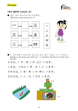 80 kanjis
１から ５までの ふくしゅう （２）
● □に どの かんじが はいりますか。
Qual kanji vamos escrever no □?

一
三

五

二
●（

三

四

一
二
三
四
五

） 中から かんじを えらんで、
の
えに あう ぶんに して ください。

Escolha un dos kanjis que estão nos ( ) e complete cada frase de acordo com o
desenho.

さるは、 川・木 ）の 上に います。
（
くまは、つちの（ 中・火 ）に います。
さかなは、 水・木 ）の 中に います。
（
さかなは、 二・三 ）ひき います。
（
さる

くま

116

 