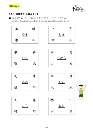 80 kanjis
１から １０までの ふくしゅう （１）
● ひらがなの ことばの かん字に ○を つけて ください。
Circule o Kanji correspondente à palavra que está no centro do □.

山

川

上

やま

下
した

木

耳

中

水

水

森

女

男

いし

ちから

石

火

口

力

足

手

車

貝

みみ

かい

目

耳

犬

大

人

糸

林

田

むら

村

むし

町

水

117

虫

 