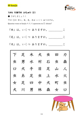 80 kanjis
１から １０までの ふくしゅう （２）
● さがしましょう！
下の □の 中に、虫、足、犬は いくつ ありますか。
Quantas vezes os kanjis 虫.足.犬 aparecem no

□ abaixo?

「虫」は、いくつ ありますか。

こ

「足」は、いくつ ありますか。

こ

「犬」は、いくつ ありますか。

こ

下

足

木

犬

虫

田

力

虫

男

水

村

石

虫

森

口

犬

手

目

足

山

人

虫

糸

足

虫

上

水

火

女

足

四

中

犬

町

虫

犬

川

男

林

森

女

口

118

 