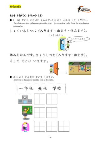 80 kanjis
１から １５までの ふくしゅう （２）
●（

） 中から ことばを えらんで、
の
えに あう ぶんに して ください。

Escolha uma das palavras que estão nos ( ) e complete cada frase de acordo com
o desenho.

しょくいんしつに（入ります・出ます・休みます）
。
しょくいんしつ
しつれいします！

休みじかんです。
きょうしつを
（入ります・出ます）
。
そして そとに いきます。

● えに あう かんじを かいて ください。
Escreva os kanjis de acordo com o desenho.

一年生

先生

学校

120

 