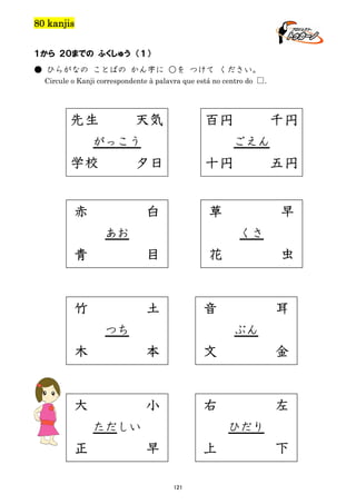 80 kanjis
１から ２０までの ふくしゅう （１）
● ひらがなの ことばの かん字に ○を つけて ください。
Circule o Kanji correspondente à palavra que está no centro do □.

先生

天気

百円

がっこう

千円
ごえん

学校

夕日

十円

五円

赤

白

草

早

あお

くさ

青

竹

花

目

土

虫

音

つち

耳
ぶん

木

本

文

金

大

小

右

左

ただしい

正

ひだり

早

上
121

下

 