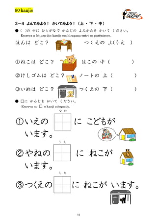 80 kanjis
３－４ よんでみよう！ かいてみよう！ （上 ・ 下 ・ 中）
● (

)の 中に ひらがなで かんじの よみかたを かいて ください。

Escreva a leitura dos kanjis em hiragana entre os parênteses.

ほんは どこ？

つくえの 上(うえ

①ねこは どこ？

はこの 中（

)

）

②けしゴムは どこ？

ノートの 上（

）

③いぬは どこ？

つくえの 下（

）

● □に かんじを かいて ください。
Escreva no □ o kanji adequado.
な か

①いえの
います。

に こどもが
う え

②やねの
います。

に ねこが
し た

③つくえの

に ねこが います。

15

 