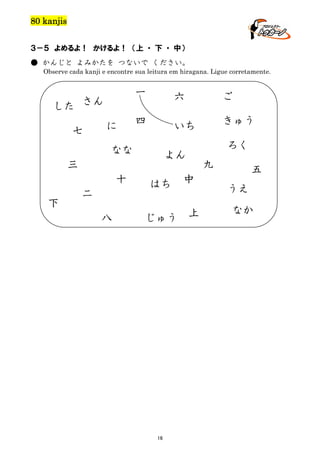 80 kanjis
３－５ よめるよ！ かけるよ！ （上 ・ 下 ・ 中）
● かんじと よみかたを つないで ください。
Observe cada kanji e encontre sua leitura em hiragana. Ligue corretamente.

一

した さん
七

に

六

ご

四

いち

きゅう

なな

よん

三
十
下

二
八

ろく

はち
じゅう

16

九

中
上

五
うえ
なか

 