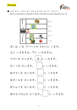 80 kanjis
● えを みて、ぶんに あう かんじを □に かいて ください。
Observe os desenhos e complete as frases colocando os kanjis adequados nos □.

５かい
４かい

上

３かい
２かい

下

１かい

ぼくは いま デパートの 3 かいに います。
上に いきますか。下に いきますか。
とけいを かいます。

上

に いきます。

①くつを かいます。

に いきます。

②やさいを かいます。

に いきます

③ボールを かいます。

に いきます。

④りんごを かいます。

に いきます。

⑤ひるごはんを たべます。

17

に いきます。

 