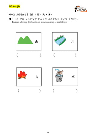 80 kanjis
４－２ よめるかな？ （山 ・ 川 ・ 火 ・ 水）
● (

)の 中に ひらがなで かんじの よみかたを かいて ください。

Escreva a leitura dos kanjis em hiragana entre os parênteses.

川

山
（

）

（

水

火

（

）

）

（

19

）

 
