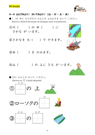 80 kanjis
４－４ よんでみよう！ かいてみよう！ （山 ・ 川 ・ 火 ・ 水）
● (

)の 中に ひらがなで かんじの よみかたを かいて ください。

Escreva a leitura dos kanjis em hiragana entre os parênteses.

①川（
）の 中（
さかな が います。
②さかなを 火（

③水（

）に

）で やきます。

）を のみます。

④山（

）の 上に さる が います。

● □に かんじを かいて ください。
Escreva no □ o kanji adequado.
や ま

①

の 上
ひ

②ローソクの
か わ

③

み ず

の
21

 