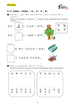 80 kanjis
４－５ よめるよ！ かけるよ！ （山 ・ 川 ・ 火 ・ 水）
● えを みて、ぶんに あう かんじを 下の
ください。
Observe os desenhos e escolha no
as frases.
う え

きの

上

から えらんで かいて

abaixo os kanjis adequados para completar

川
火

に さるが います。

し た

きの

上
下

に いぬが います。

か わ

の 中に さかなが います。
ひ

で さかなを やきます。
● かんじと よみかたを つないで ください。
Observe cada kanji e encontre sua leitura em hiragana. Ligue corretamente.

山
中

川

上
六

下

火
水

八
九

・

・

・

・

・
・

・
・

・

・

・
か
わ

・
や
ま

・
ろ
く

・
な
か

・
う
え

・
み
ず

・
き
ゅ
う

・
し
た

・
ひ

・
は
ち

22

 