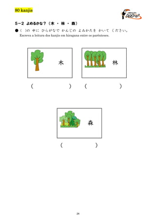 80 kanjis
５－２ よめるかな？ （木 ・ 林 ・ 森）
● (

)の 中に ひらがなで かんじの よみかたを かいて ください。

Escreva a leitura dos kanjis em hiragana entre os parênteses.

林

木

（

）

（

）

森

（

）

24

 