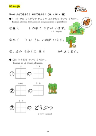 80 kanjis
５－４ よんでみよう！ かいてみよう！ （木 ・ 林 ・ 森）
● (

)の 中に ひらがなで かんじの よみかたを かいて ください。

Escreva a leitura dos kanjis em hiragana entre os parênteses.

①森（

）の中に りすが います。
りす：esquilo

②木（

）の 下に いぬが います。

③いえの ちかくに 林（

)が あります。

● □に かんじを かいて ください。
Escreva no □ o kanji adequado.
う え

き

①

の
な か

はやし

②

の
も り

③

の どうぶつ
どうぶつ：animal

26

 