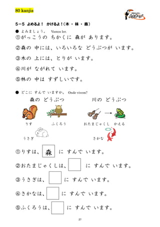 80 kanjis
５－５ よめるよ！ かけるよ！（木 ・ 林 ・ 森）
● よみましょう。

Vamos ler.

①がっこうの ちかくに 森が あります。
②森の 中には、いろいろな どうぶつが います。
③木の 上には、とりが います。
④川が ながれて います。
⑤林の 中は すずしいです。
● どこに すんで いますか。 Onde vivem?

森の どうぶつ

りす

川の どうぶつ

ふくろう

おたまじゃくし

うさぎ

①りすは、

かえる

さかな

森

に すんで います。

②おたまじゃくしは、
③うさぎは、
④さかなは、
⑤ふくろうは、

に すんで います。

に すんで います。
に すんで います。
に すんで います。
27

 