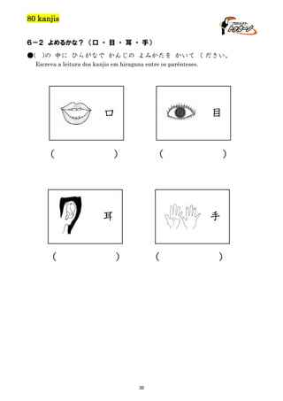 80 kanjis
６－２ よめるかな？ （口 ・ 目 ・ 耳 ・ 手）
●(

)の 中に ひらがなで かんじの よみかたを かいて ください。

Escreva a leitura dos kanjis em hiragana entre os parênteses.

口

（

目

）

（

耳

（

）

手

）

（

30

）

 
