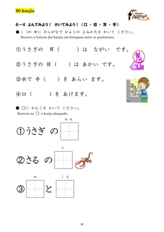 80 kanjis
６－４ よんでみよう！ かいてみよう！ （口 ・ 目 ・ 耳 ・ 手）
● (

)の 中に ひらがなで かんじの よみかたを かいて ください。

Escreva a leitura dos kanjis em hiragana entre os parênteses.

①うさぎの

耳（

）は

②うさぎの 目（
③水で 手（
④口（

）を あらい ます。
）を あけます。

み み

①うさぎ の
て

②さる の
め

です。

）は あかい です。

● □に かんじを かいて ください。
Escreva no □ o kanji adequado.

③

ながい

く ち

と

32

 