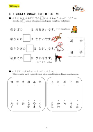 80 kanjis
６－５ よめるよ！ かけるよ！ （口 ・ 目 ・ 耳 ・ 手）
● ぶんに あう かんじを 下の
Escolha no

から えらんで かいて ください。

abaixo o kanji adequado para completar cada frase.

①かばの

かば：
は おおきいです。 hipopótamo

②さるの

は ながいです。

口

目

③うさぎの

耳

手

は ながいです。

④ねこの

は ひかります。
ひかります：brilhar

● かんじと よみかたを つないで ください。
Observe cada kanji e encontre sua leitura em hiragana. Ligue corretamente.

口
・

火
・

手
・

水
・

山
・

中
・

上
・

目
・

耳
・

下
・

川
・

・
み
ず

・
て

・
ひ

・
な
か

・
や
ま

・
く
ち

・
み
み

・
か
わ

・
め

・
う
え

・
し
た

te

33

 