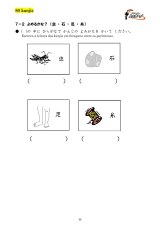 80 kanjis
７－２ よめるかな？ （虫 ・ 石 ・ 足 ・ 糸）
● (

)の 中に ひらがなで かんじの よみかたを かいて ください。

Escreva a leitura dos kanjis em hiragana entre os parênteses.

石

虫
（

）

（

足

（

）

糸

）

（

35

）

 