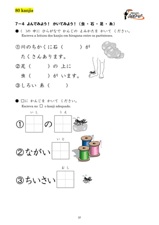 80 kanjis
７－４ よんでみよう！ かいてみよう！ （虫 ・ 石 ・ 足 ・ 糸）
● (

)の 中に ひらがなで かんじの よみかたを かいて ください。

Escreva a leitura dos kanjis em hiragana entre os parênteses.

①川のちかくに石（

）が

たくさんあります。
②足（
虫（

）の 上に
）が います。

③しろい 糸（

)

● □に かんじを かいて ください。
Escreva no □ o kanji adequado.
い し

①

う え

の
い と

②ながい
む し

③ちいさい

37

 