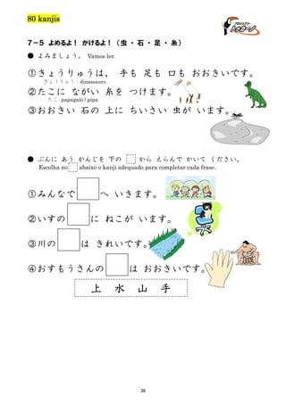 80 kanjis
７－５ よめるよ！ かけるよ！ （虫 ・ 石 ・ 足 ・ 糸）
● よみましょう。 Vamos ler.

①きょうりゅうは、 手も 足も 口も おおきいです。
きょうりゅう：dinassauro

②たこに ながい 糸を つけます。
たこ：papagaio / pipa

③おおきい 石の 上に ちいさい 虫が います。

● ぶんに あう かんじを 下の
Escolha no

①みんなで
②いすの
③川の

から えらんで かいて ください。

abaixo o kanji adequado para completar cada frase.

へ いきます。
に ねこが います。
は きれいです。

④おすもうさんの

上

は おおきいです。

水

山

38

手

 