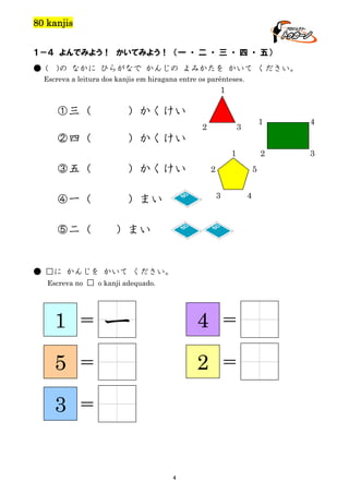 80 kanjis
１－４ よんでみよう！ かいてみよう！ （一 ・ 二 ・ 三 ・ 四 ・ 五）
● (

)の なかに ひらがなで かんじの よみかたを かいて ください。

Escreva a leitura dos kanjis em hiragana entre os parênteses.

1

①三（

）かくけい

②四（

1

③五（

）かくけい

④一（

）まい

5

2
3

4

）まい

● □に かんじを かいて ください。
Escreva no □ o kanji adequado.

1

＝

5

4

＝

一

4

＝

2

＝

3

3

）かくけい
1

⑤二（

4

2

3

2

＝

 