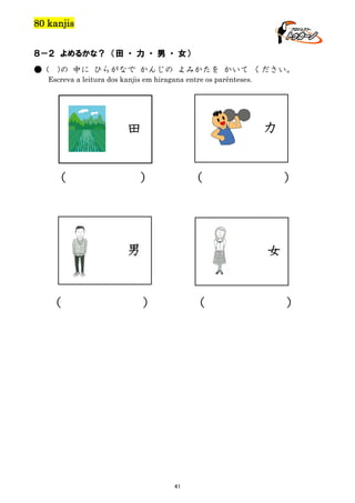 80 kanjis
８－２ よめるかな？ （田 ・ 力 ・ 男 ・ 女）
● (

)の 中に ひらがなで かんじの よみかたを かいて ください。

Escreva a leitura dos kanjis em hiragana entre os parênteses.

力

田
（

）

（

男

（

）

女

）

（

41

）

 