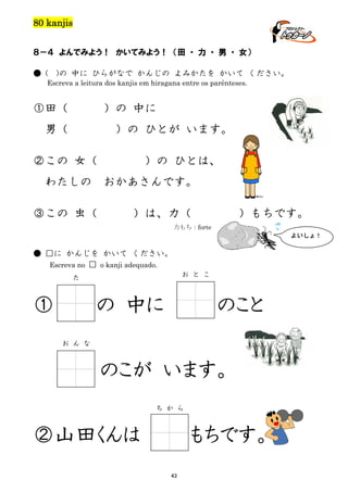 80 kanjis
８－４ よんでみよう！ かいてみよう！ （田 ・ 力 ・ 男 ・ 女）
● (

)の 中に ひらがなで かんじの よみかたを かいて ください。

Escreva a leitura dos kanjis em hiragana entre os parênteses.

①田（

）の 中に

男（

）の ひとが います。

②この 女（
わたしの

）の ひとは、
おかあさんです。

③この 虫（

）は、力（

）もちです。

力もち：forte
よいしょ！

● □に かんじを かいて ください。
Escreva no □ o kanji adequado.
お と こ

た

①

の 中に

のこと

お ん な

のこが います。
ち か ら

②山田くんは

もちです。
43

 
