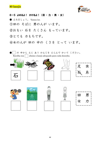 80 kanjis
８－５ よめるよ！ かけるよ！ （田 ・ 力 ・ 男 ・ 女）
● よみましょう。 Vamos ler.

①田の そばに 男の人が います。
②おもい 石を たくさん もっています。
③とても 力もちです。
④女の人が 田の 中の くさを とって います。
●

の 中から えに あう かんじを えらんで かいて ください。
Escolha nos

abaixo o kanji adequado para cada desenho.

足
石

田
女

石

44

虫
糸

男
力

 