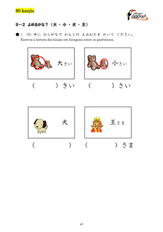 80 kanjis
９－２ よめるかな？ （大 ・ 小 ・ 犬 ・ 王）
● (

)の 中に ひらがなで かんじの よみかたを かいて ください。

Escreva a leitura dos kanjis em hiragana entre os parênteses.

小さい

大きい
（

）きい

（

王さま

犬
（

）さい

）

（

47

）さま

 
