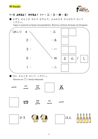 80 kanjis
1－５ よめるよ！ かけるよ！ （一 ・ 二 ・ 三 ・ 四 ・ 五）
● かずと かんじを せんで むすんで、よみかたを ひらがなで かいて
ください。
Ligue o numeral ao kanji correspondente. Escreva a leitura do kanji em hiragana.

(れい)

４・

・三

２・

・五

３・

・一

５・

・四

１・

・二

よ

ん /

● □に かんじを かいて ください。
Escreva no □ o kanji adequado.

一

二

三

四

三

五
二

ひき

一
ほん

5

し

 