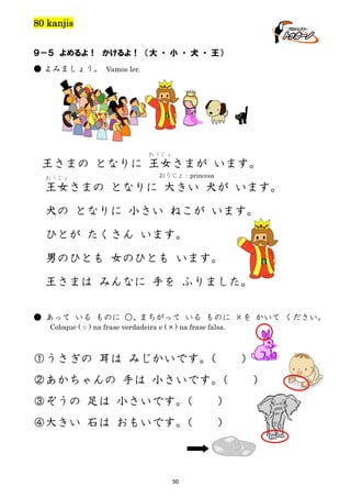 80 kanjis
９－５ よめるよ！ かけるよ！ （大 ・ 小 ・ 犬 ・ 王）
● よみましょう。 Vamos ler.

おうじょ

王さまの となりに 王女さまが います。
おうじょ

おうじょ：princesa

王女さまの となりに 大きい 犬が います。
犬の となりに 小さい ねこが います。
ひとが たくさん います。
男のひとも 女のひとも います。
王さまは みんなに 手を ふりました。
● あって いる ものに ○、まちがって いる ものに ×を かいて ください。
Coloque ( ○ ) na frase verdadeira e ( × ) na frase falsa.

①うさぎの 耳は みじかいです。
（

）

②あかちゃんの 手は 小さいです。
（
③ぞうの 足は 小さいです。
（

）

④大きい 石は おもいです。
（

）

50

）

 