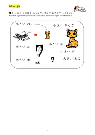 80 kanjis
●えに あう ことばを えらんで、せんで むすんで ください。
Escolha a palavra que combina com cada desenho e ligue corretamente.

小さい ねこ

小さい りんご

小さい 耳

大きい 耳

小さい 虫
大きい ねこ

大きい 虫

51

 