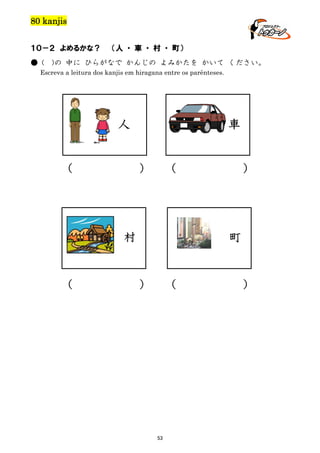 80 kanjis
１０－２ よめるかな？
● (

（人 ・ 車 ・ 村 ・ 町）

)の 中に ひらがなで かんじの よみかたを かいて ください。

Escreva a leitura dos kanjis em hiragana entre os parênteses.

人
（

車
）

（

村

（

）

町

）

（

53

）

 