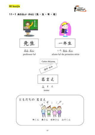 80 kanjis
１１－１ あたらしい かんじ （先 ・ 生 ・ 年 ・ 名）

先生

一年生

せん せい

いち ねん せい

professor (a)

aluno (a) da primeira série

名まえ
な

ま

え

nome

ともだちの 名まえ

林くん

森さん

57

水田さん

山川くん

 