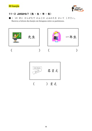 80 kanjis
１１－２ よめるかな？ （先 ・ 生 ・ 年 ・ 名）
● (

)の 中に ひらがなで かんじの よみかたを かいて ください。

Escreva a leitura dos kanjis em hiragana entre os parênteses.

一年生

先生

（

）

（

名まえ

（

）まえ

58

）

 